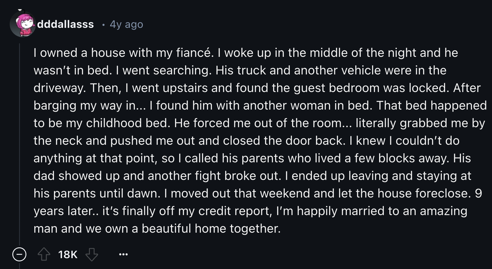 screenshot - dddallasss 4y ago I owned a house with my fianc. I woke up in the middle of the night and he wasn't in bed. I went searching. His truck and another vehicle were in the driveway. Then, I went upstairs and found the guest bedroom was locked. Af